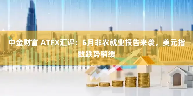 中金财富 ATFX汇评：6月非农就业报告来袭，美元指数跌势稍缓