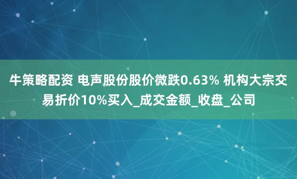 牛策略配资 电声股份股价微跌0.63% 机构大宗交易折价10%买入_成交金额_收盘_公司