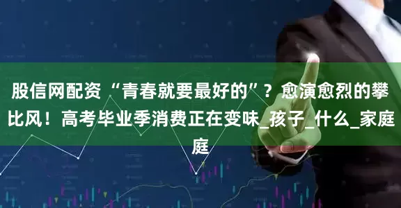 股信网配资 “青春就要最好的”？愈演愈烈的攀比风！高考毕业季消费正在变味_孩子_什么_家庭