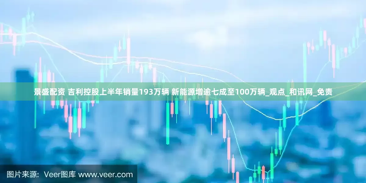 景盛配资 吉利控股上半年销量193万辆 新能源增逾七成至100万辆_观点_和讯网_免责