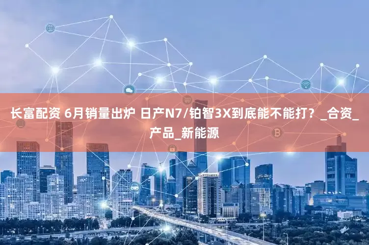 长富配资 6月销量出炉 日产N7/铂智3X到底能不能打？_合资_产品_新能源