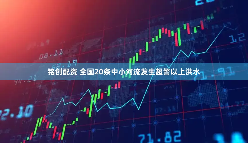 铭创配资 全国20条中小河流发生超警以上洪水