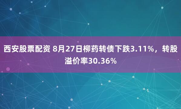 西安股票配资 8月27日柳药转债下跌3.11%，转股溢价率30.36%