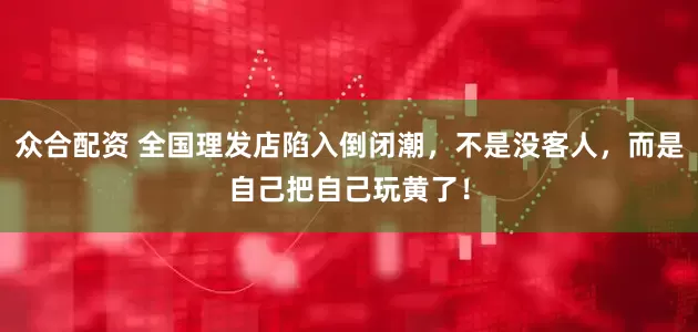 众合配资 全国理发店陷入倒闭潮，不是没客人，而是自己把自己玩黄了！