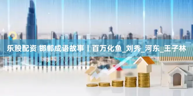 乐股配资 邯郸成语故事丨百万化鱼_刘秀_河东_王子林
