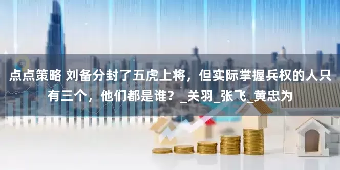 点点策略 刘备分封了五虎上将，但实际掌握兵权的人只有三个，他们都是谁？_关羽_张飞_黄忠为