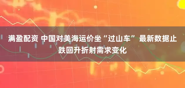 满盈配资 中国对美海运价坐“过山车” 最新数据止跌回升折射需求变化