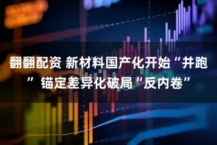 翻翻配资 新材料国产化开始“并跑” 锚定差异化破局“反内卷”