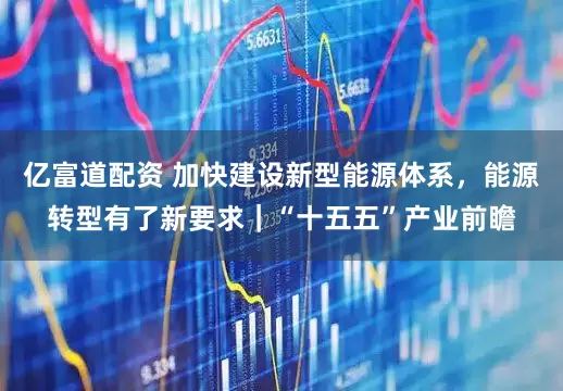 亿富道配资 加快建设新型能源体系，能源转型有了新要求｜“十五五”产业前瞻