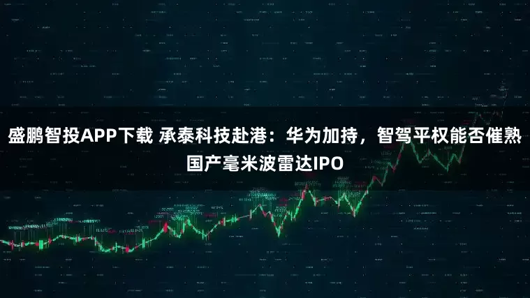 盛鹏智投APP下载 承泰科技赴港：华为加持，智驾平权能否催熟国产毫米波雷达IPO