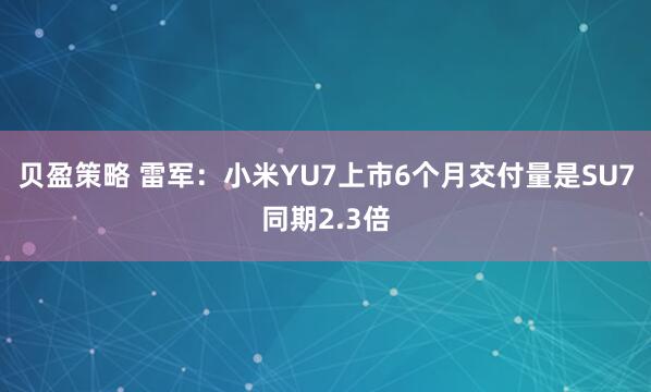 贝盈策略 雷军：小米YU7上市6个月交付量是SU7同期2.3倍