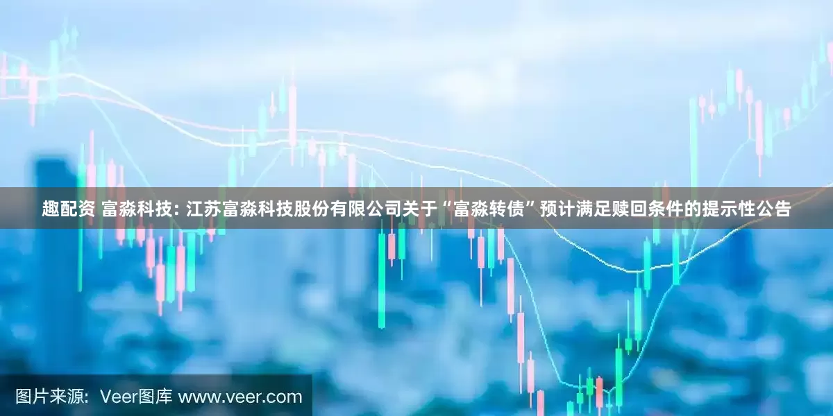 趣配资 富淼科技: 江苏富淼科技股份有限公司关于“富淼转债”预计满足赎回条件的提示性公告