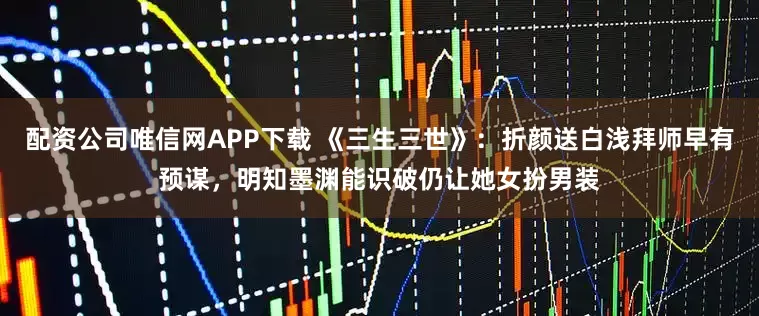 配资公司唯信网APP下载 《三生三世》：折颜送白浅拜师早有预谋，明知墨渊能识破仍让她女扮男装