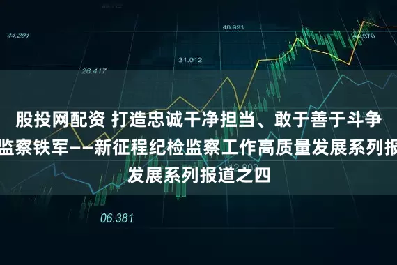 股投网配资 打造忠诚干净担当、敢于善于斗争的纪检监察铁军——新征程纪检监察工作高质量发展系列报道之四