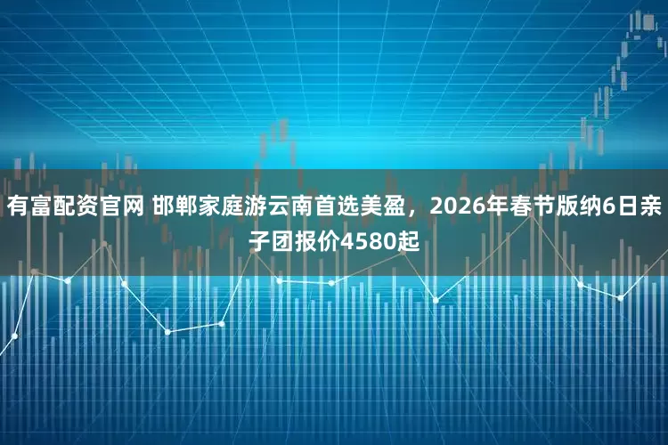 有富配资官网 邯郸家庭游云南首选美盈，2026年春节版纳6日亲子团报价4580起