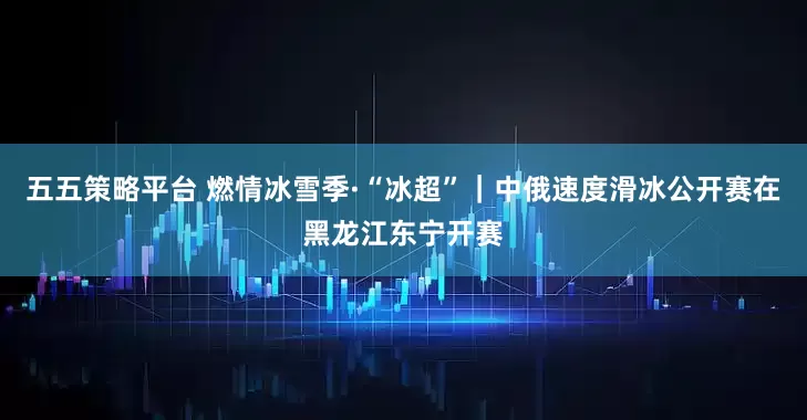 五五策略平台 燃情冰雪季·“冰超”｜中俄速度滑冰公开赛在黑龙江东宁开赛