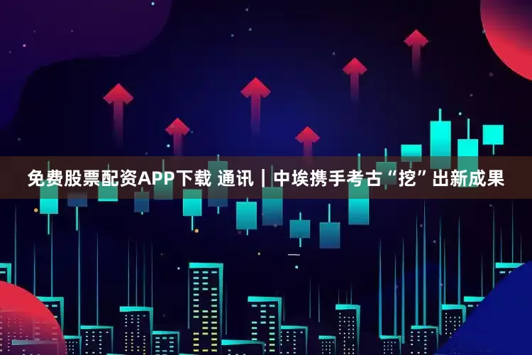 免费股票配资APP下载 通讯｜中埃携手考古“挖”出新成果