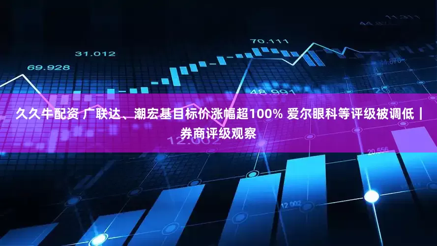 久久牛配资 广联达、潮宏基目标价涨幅超100% 爱尔眼科等评级被调低｜券商评级观察